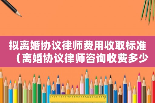 擬離婚協議律師費用收取標準（離婚協議律師咨詢收費多少）