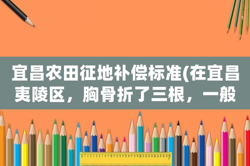 宜昌農田征地補償標準(在宜昌夷陵區，胸骨折了三根，一般社保局補償好多錢？)