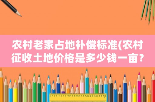 農村老家占地補償標準(農村征收土地價格是多少錢一畝？房屋地上物補償怎樣算？)