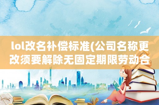 lol改名補償標準(公司名稱更改須要解除無固定期限勞動合同怎么補償？)