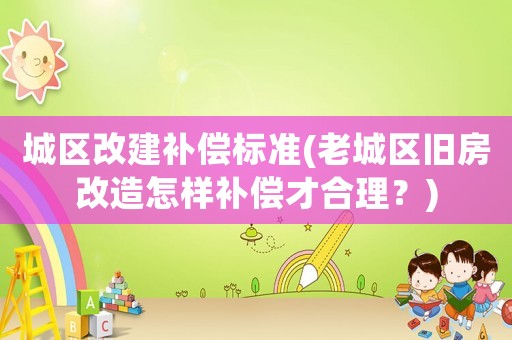 城區改建補償標準(老城區舊房改造怎樣補償才合理？)