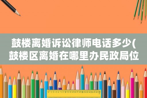鼓樓離婚訴訟律師電話多少(鼓樓區離婚在哪里辦民政局位置)