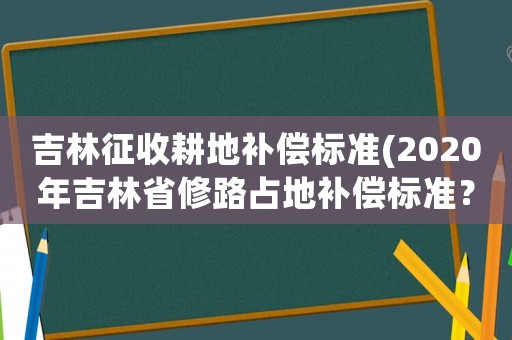 吉林征收耕地補(bǔ)償標(biāo)準(zhǔn)(2020年吉林省修路占地補(bǔ)償標(biāo)準(zhǔn)？)
