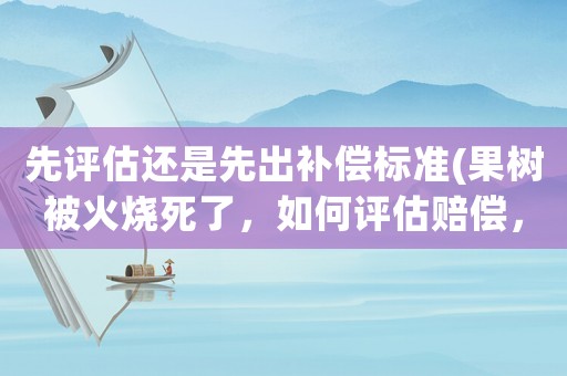 先評估還是先出補償標準(果樹被火燒死了，如何評估賠償，評估標準是什么)