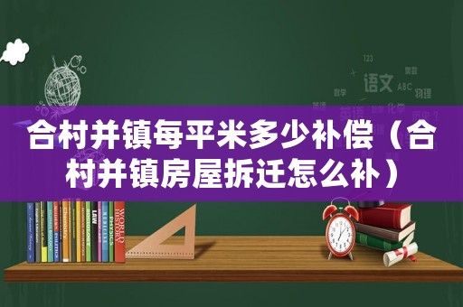 合村并鎮(zhèn)每平米多少補償（合村并鎮(zhèn)房屋拆遷怎么補）