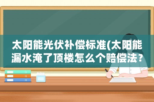 太陽能光伏補(bǔ)償標(biāo)準(zhǔn)(太陽能漏水淹了頂樓怎么個(gè)賠償法？)