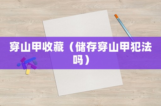 穿山甲收藏（儲(chǔ)存穿山甲犯法嗎）