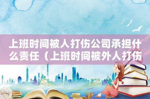 上班時間被人打傷公司承擔什么責任（上班時間被外人打傷算不算工傷）