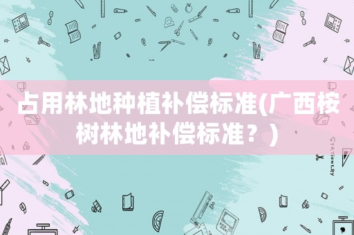 占用林地種植補(bǔ)償標(biāo)準(zhǔn)(廣西桉樹(shù)林地補(bǔ)償標(biāo)準(zhǔn)？)