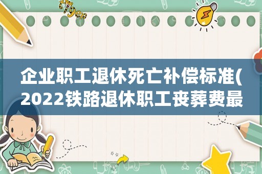 企業職工退休死亡補償標準(2022鐵路退休職工喪葬費最新規定)