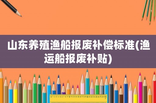 山東養(yǎng)殖漁船報廢補(bǔ)償標(biāo)準(zhǔn)(漁運(yùn)船報廢補(bǔ)貼)