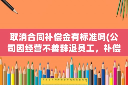 取消合同補償金有標準嗎(公司因經營不善辭退員工，補償金及賠償金怎么算？有何依據？)
