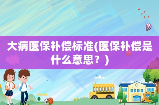 大病醫保補償標準(醫保補償是什么意思？)