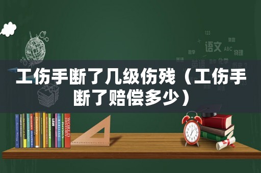 工傷手斷了幾級傷殘（工傷手斷了賠償多少）