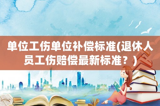 單位工傷單位補(bǔ)償標(biāo)準(zhǔn)(退休人員工傷賠償最新標(biāo)準(zhǔn)？)
