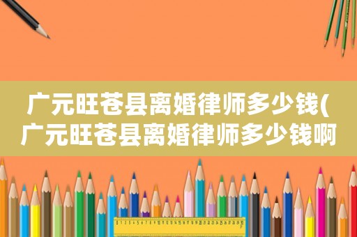 廣元旺蒼縣離婚律師多少錢(廣元旺蒼縣離婚律師多少錢啊)
