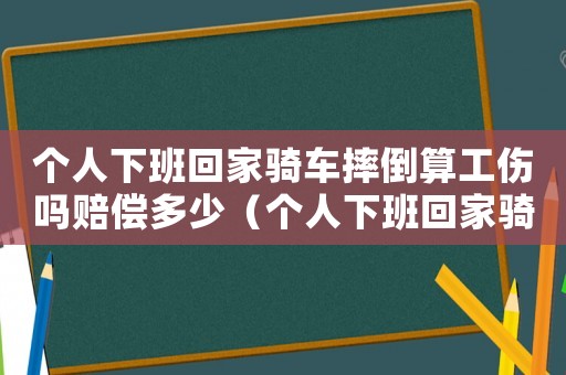 個人下班回家騎車摔倒算工傷嗎賠償多少（個人下班回家騎車摔倒算工傷嗎）