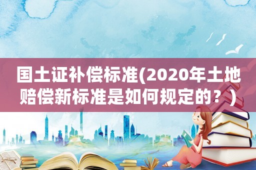 國土證補償標準(2020年土地賠償新標準是如何規定的？)