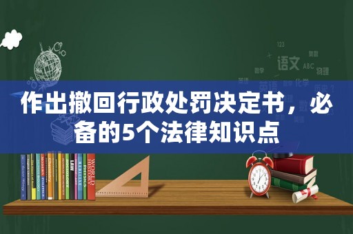 作出撤回行政處罰決定書，必備的5個法律知識點