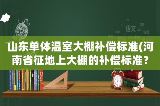 山東單體溫室大棚補償標準(河南省征地上大棚的補償標準？)