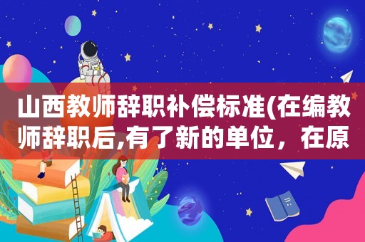 山西教師辭職補償標準(在編教師辭職后,有了新的單位，在原有單位的所有的工齡和職稱會怎么處理？)