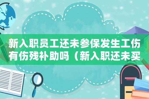 新入職員工還未參保發(fā)生工傷有傷殘補助嗎（新入職還未買社保發(fā)生工傷）