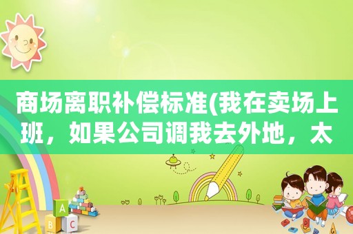 商場(chǎng)離職補(bǔ)償標(biāo)準(zhǔn)(我在賣場(chǎng)上班，如果公司調(diào)我去外地，太遠(yuǎn)我干不了離職了有賠償嗎？)