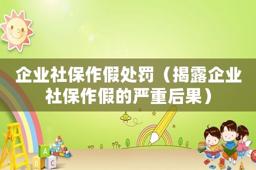 企業社保作假處罰（揭露企業社保作假的嚴重后果）
