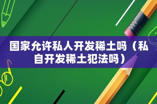 國家允許私人開發(fā)稀土嗎（私自開發(fā)稀土犯法嗎）