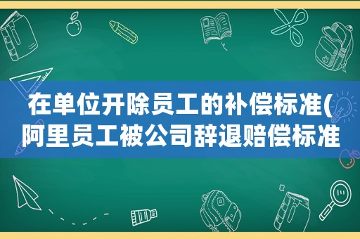 在單位開除員工的補(bǔ)償標(biāo)準(zhǔn)(阿里員工被公司辭退賠償標(biāo)準(zhǔn)？)
