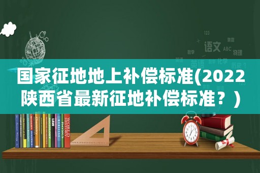 國家征地地上補償標準(2022陜西省最新征地補償標準？)