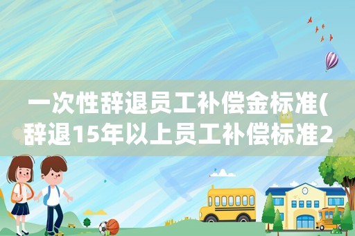 一次性辭退員工補償金標準(辭退15年以上員工補償標準2021？)