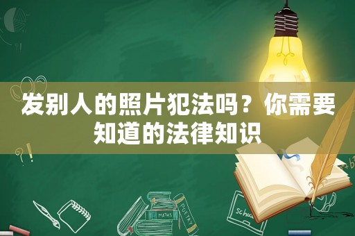 發別人的照片犯法嗎？你需要知道的法律知識