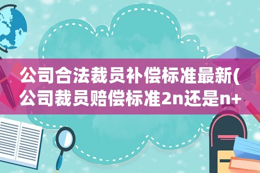 公司合法裁員補(bǔ)償標(biāo)準(zhǔn)最新(公司裁員賠償標(biāo)準(zhǔn)2n還是n+1)