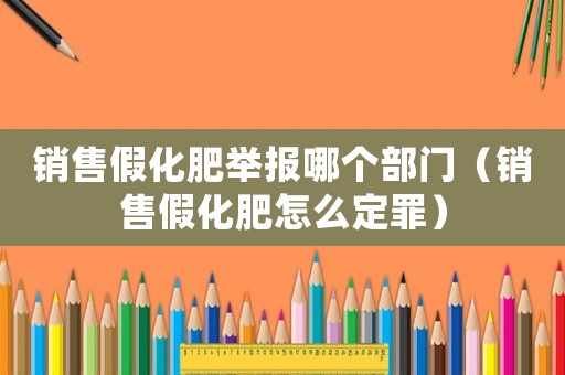 銷售假化肥舉報哪個部門（銷售假化肥怎么定罪）