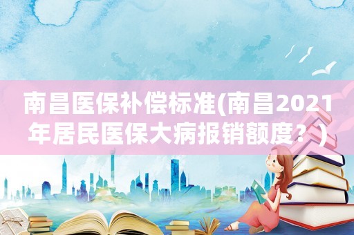 南昌醫保補償標準(南昌2021年居民醫保大病報銷額度？)