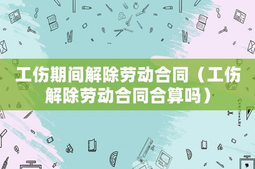 工傷期間解除勞動合同（工傷解除勞動合同合算嗎）