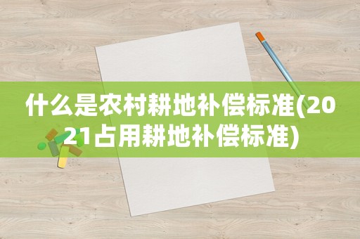 什么是農(nóng)村耕地補償標準(2021占用耕地補償標準)