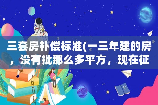 三套房補償標(biāo)準(zhǔn)(一三年建的房，沒有批那么多平方，現(xiàn)在征收全部有補償嗎？)