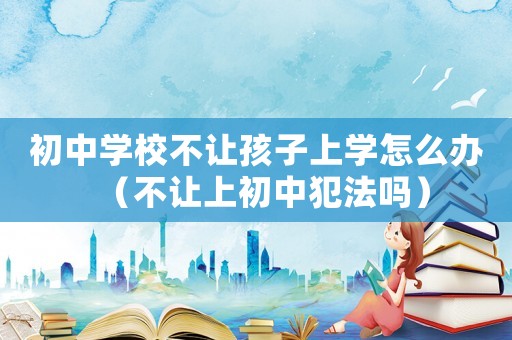 初中學校不讓孩子上學怎么辦（不讓上初中犯法嗎）