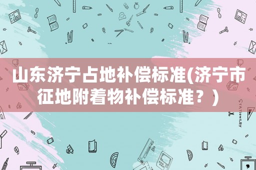 山東濟寧占地補償標準(濟寧市征地附著物補償標準？)