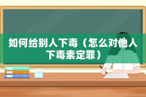 如何給別人下毒（怎么對他人下毒素定罪）