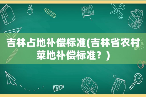 吉林占地補償標準(吉林省農村菜地補償標準？)