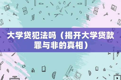 大學貸犯法嗎（揭開大學貸款罪與非的真相）
