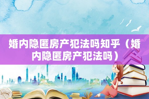 婚內隱匿房產犯法嗎知乎（婚內隱匿房產犯法嗎）