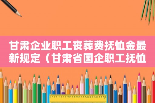 甘肅企業職工喪葬費撫恤金最新規定（甘肅省國企職工撫恤金標準是多少）