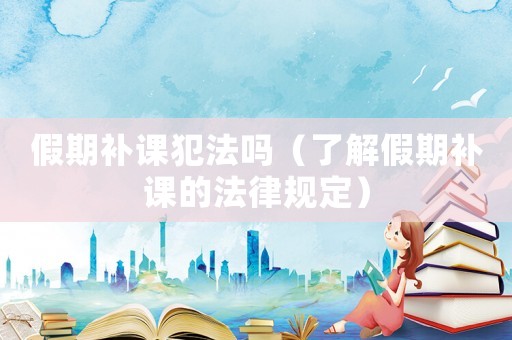假期補課犯法嗎（了解假期補課的法律規定）