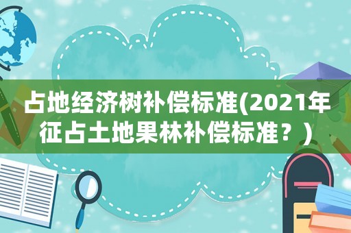 占地經濟樹補償標準(2021年征占土地果林補償標準？)