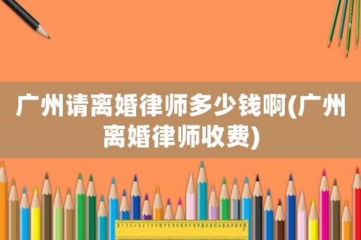 廣州請離婚律師多少錢啊(廣州離婚律師收費)