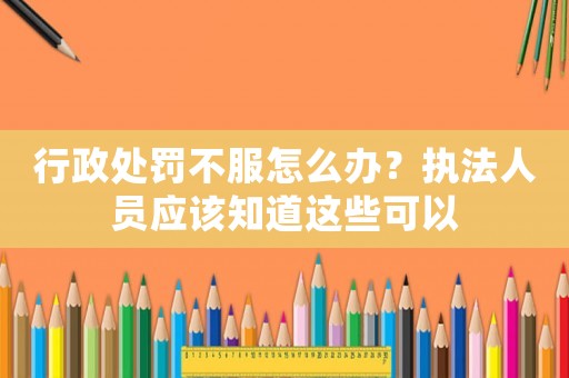 行政處罰不服怎么辦？執(zhí)法人員應(yīng)該知道這些可以